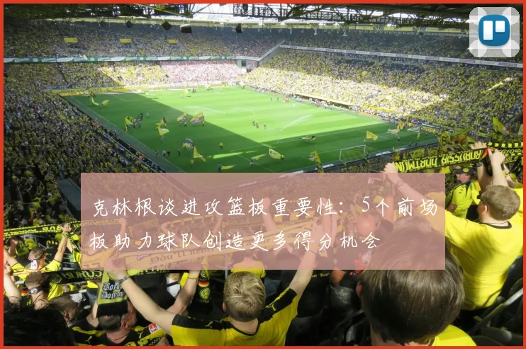 克林根谈进攻篮板重要性：5个前场板助力球队创造更多得分机会