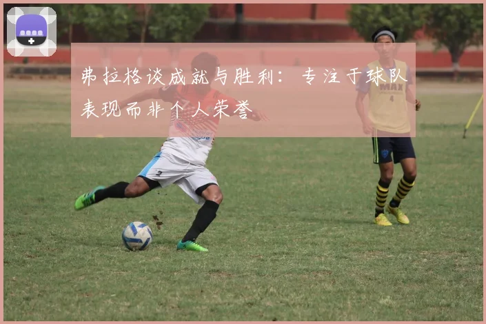 弗拉格谈成就与胜利：专注于球队表现而非个人荣誉