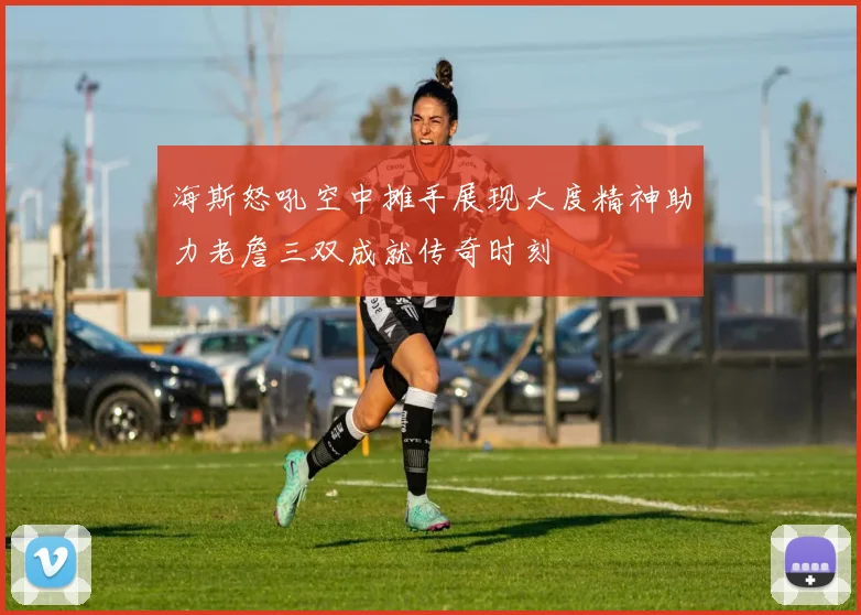 海斯怒吼空中摊手展现大度精神助力老詹三双成就传奇时刻