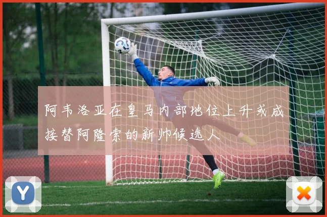 阿韦洛亚在皇马内部地位上升或成接替阿隆索的新帅候选人