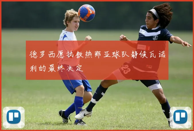 德罗西愿执教热那亚球队静候瓦诺利的最终决定