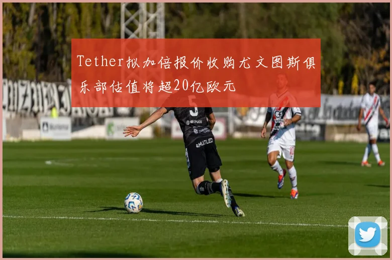 Tether拟加倍报价收购尤文图斯俱乐部估值将超20亿欧元