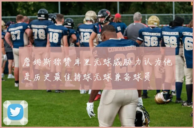 詹姆斯称赞库里无球威胁力认为他是历史最佳持球无球兼备球员