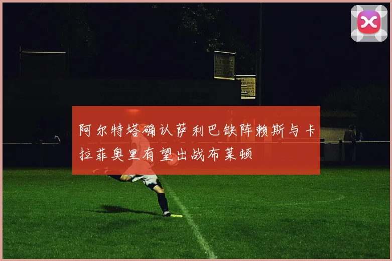 阿尔特塔确认萨利巴缺阵赖斯与卡拉菲奥里有望出战布莱顿
