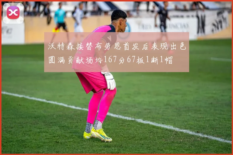 沃特森接替布劳恩首发后表现出色圆满贡献场均167分67板1断1帽