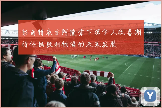 彭南特表示阿隆索下课令人欣喜期待他执教利物浦的未来发展