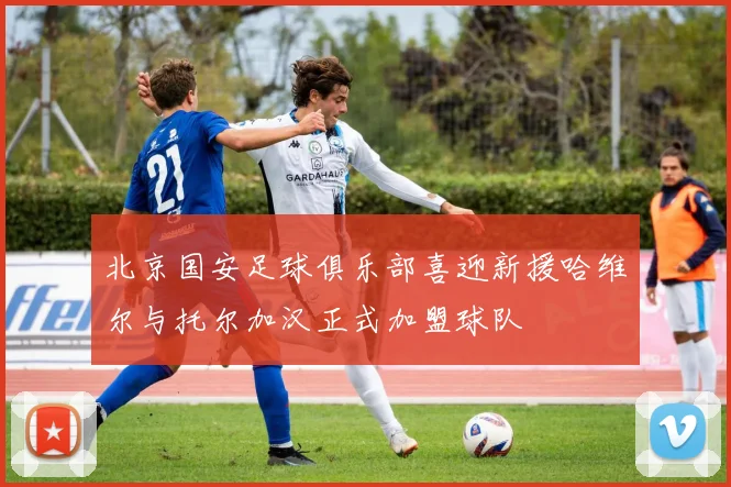 北京国安足球俱乐部喜迎新援哈维尔与托尔加汉正式加盟球队