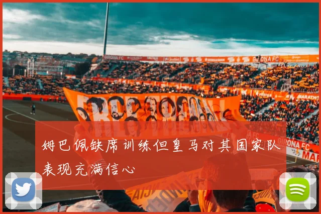 姆巴佩缺席训练但皇马对其国家队表现充满信心