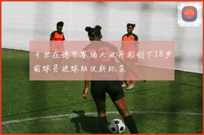 卡尔在德甲赛场大放异彩创下18岁前球员进球助攻新纪录