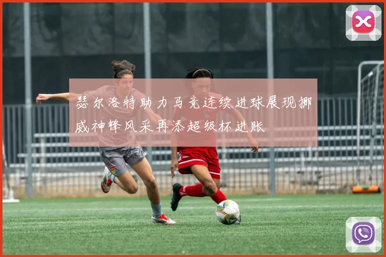 瑟尔洛特助力马竞连续进球展现挪威神锋风采再添超级杯进账