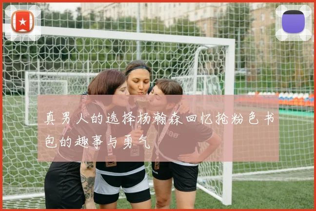 真男人的选择杨瀚森回忆抢粉色书包的趣事与勇气
