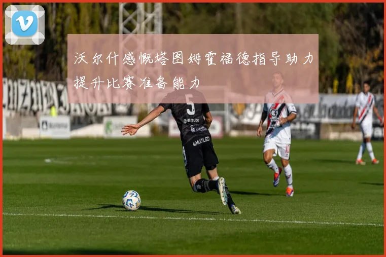 沃尔什感慨塔图姆霍福德指导助力提升比赛准备能力
