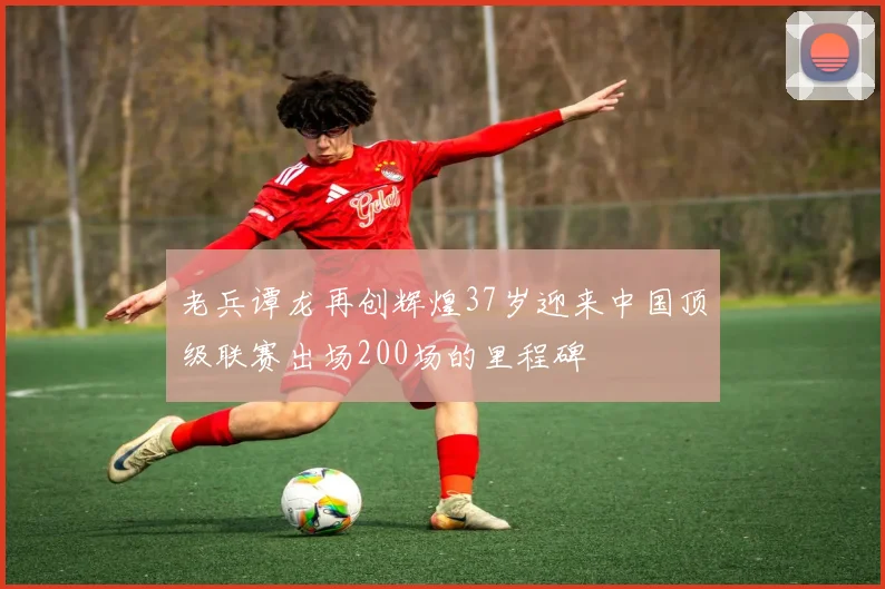 老兵谭龙再创辉煌37岁迎来中国顶级联赛出场200场的里程碑