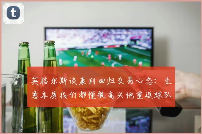 英格尔斯谈康利回归交易心态：生意本质我们都懂很高兴他重返球队