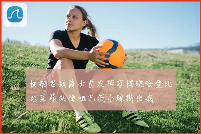 快船客战爵士首发阵容揭晓哈登比尔莱昂纳德祖巴茨小琼斯出战