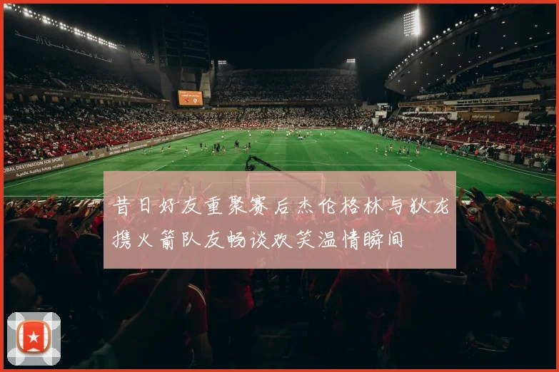 昔日好友重聚赛后杰伦格林与狄龙携火箭队友畅谈欢笑温情瞬间