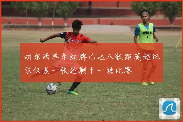 切尔西单季红牌已达八张距英超纪录仅差一张还剩十一场比赛