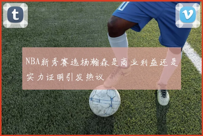 NBA新秀赛选杨瀚森是商业利益还是实力证明引发热议