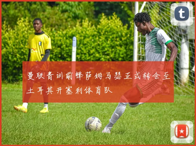 曼联青训前锋萨姆马瑟正式转会至土耳其开塞利体育队