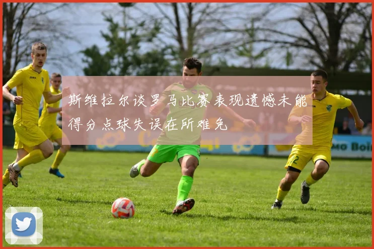 斯维拉尔谈罗马比赛表现遗憾未能得分点球失误在所难免