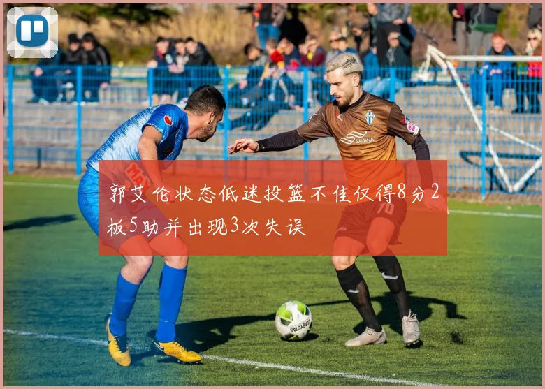 郭艾伦状态低迷投篮不佳仅得8分2板5助并出现3次失误