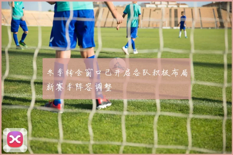 冬季转会窗口已开启各队积极布局新赛季阵容调整