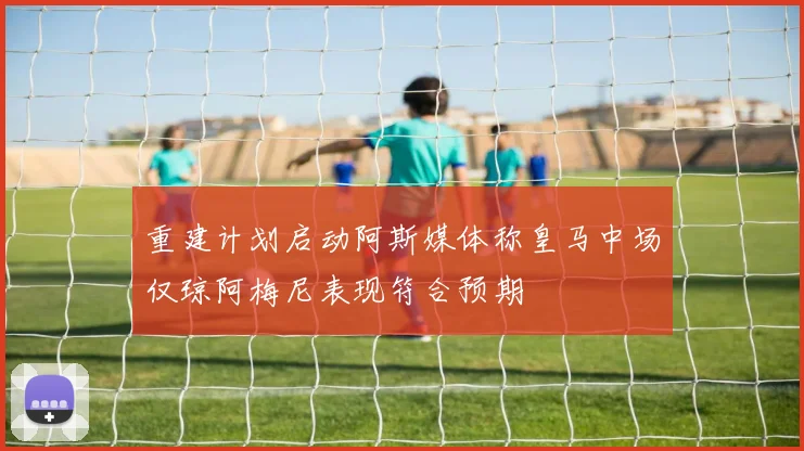 重建计划启动阿斯媒体称皇马中场仅琼阿梅尼表现符合预期