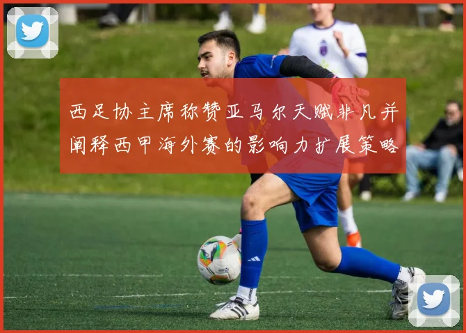 西足协主席称赞亚马尔天赋非凡并阐释西甲海外赛的影响力扩展策略