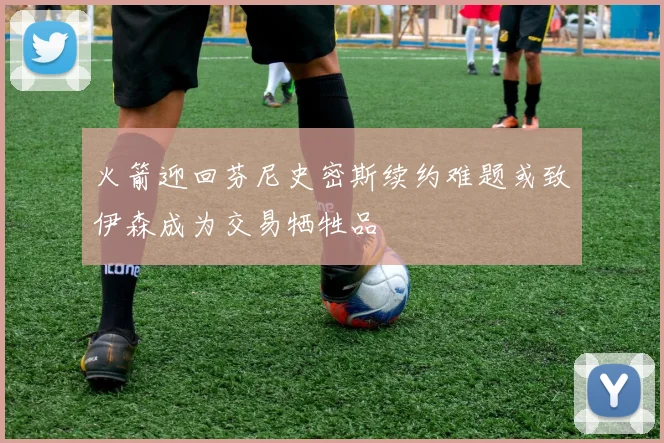火箭迎回芬尼史密斯续约难题或致伊森成为交易牺牲品
