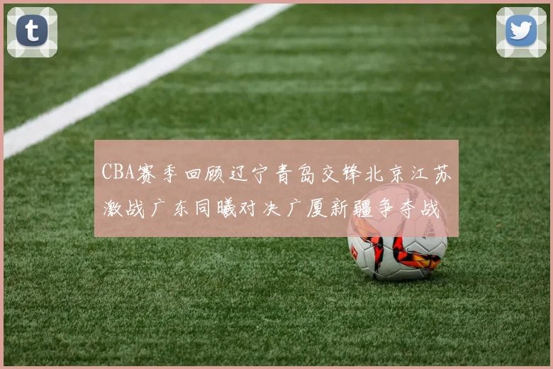 CBA赛季回顾辽宁青岛交锋北京江苏激战广东同曦对决广厦新疆争夺战精彩纷呈